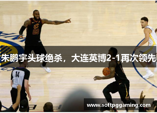 朱鹏宇头球绝杀，大连英博2-1再次领先